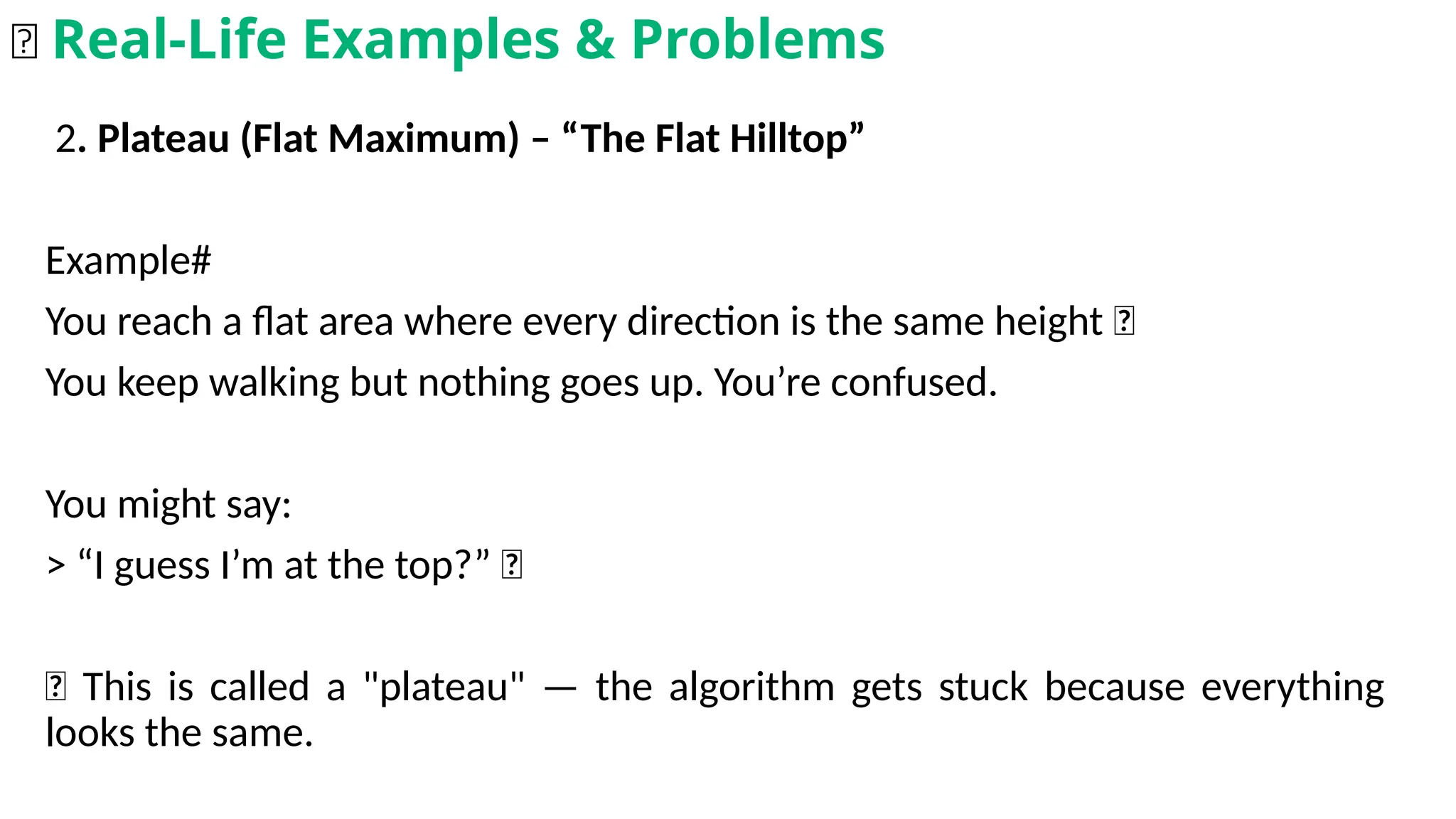 2. Plateau (Flat Maximum) – “The Flat Hilltop”
Example#
You reach a flat area where every direction is the same height 🤷
You keep walking but nothing goes up. You’re confused.
You might say:
> “I guess I’m at the top?” 🤔
📌 This is called a "plateau" — the algorithm gets stuck because everything
looks the same.
🌟 Real-Life Examples & Problems
 