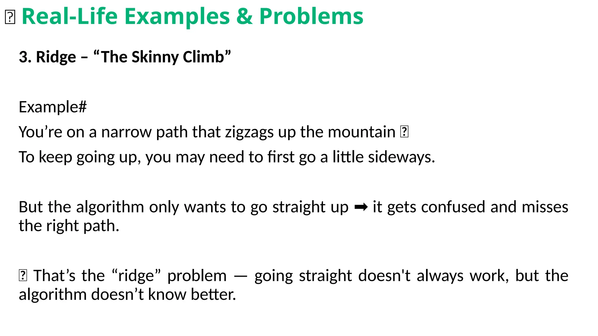 3. Ridge – “The Skinny Climb”
Example#
You’re on a narrow path that zigzags up the mountain 🌄
To keep going up, you may need to first go a little sideways.
But the algorithm only wants to go straight up it gets confused and misses
➡️
the right path.
📌 That’s the “ridge” problem — going straight doesn't always work, but the
algorithm doesn’t know better.
🌟 Real-Life Examples & Problems
 