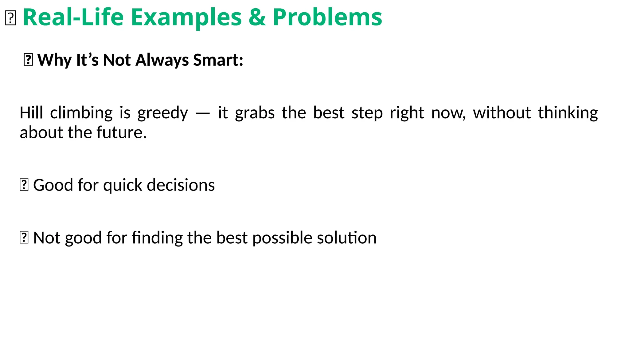🎲 Why It’s Not Always Smart:
Hill climbing is greedy — it grabs the best step right now, without thinking
about the future.
✅ Good for quick decisions
❌ Not good for finding the best possible solution
🌟 Real-Life Examples & Problems
 