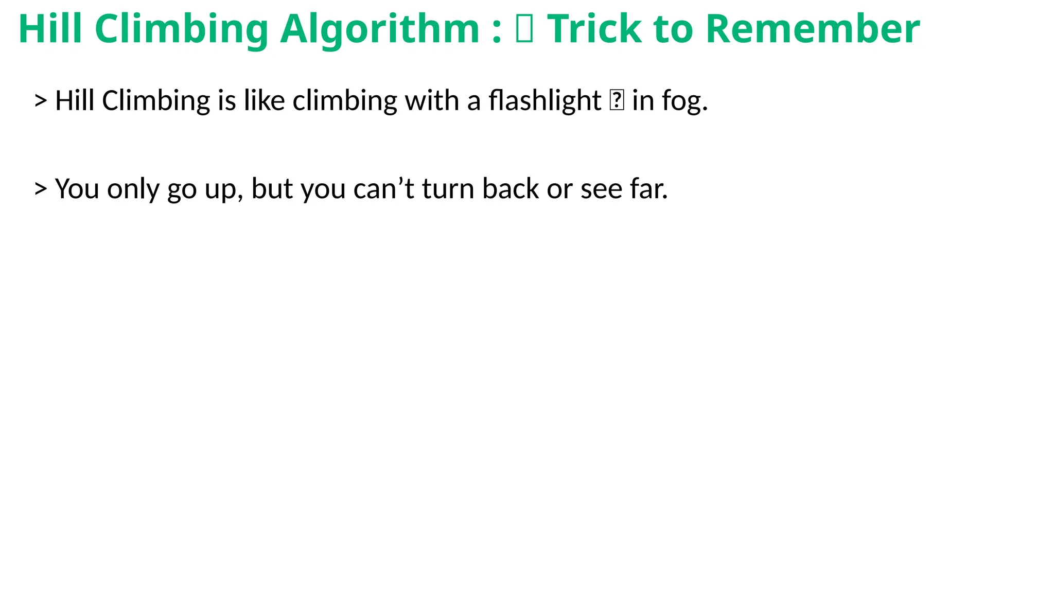 > Hill Climbing is like climbing with a flashlight 🔦 in fog.
> You only go up, but you can’t turn back or see far.
Hill Climbing Algorithm : 🧠 Trick to Remember
 