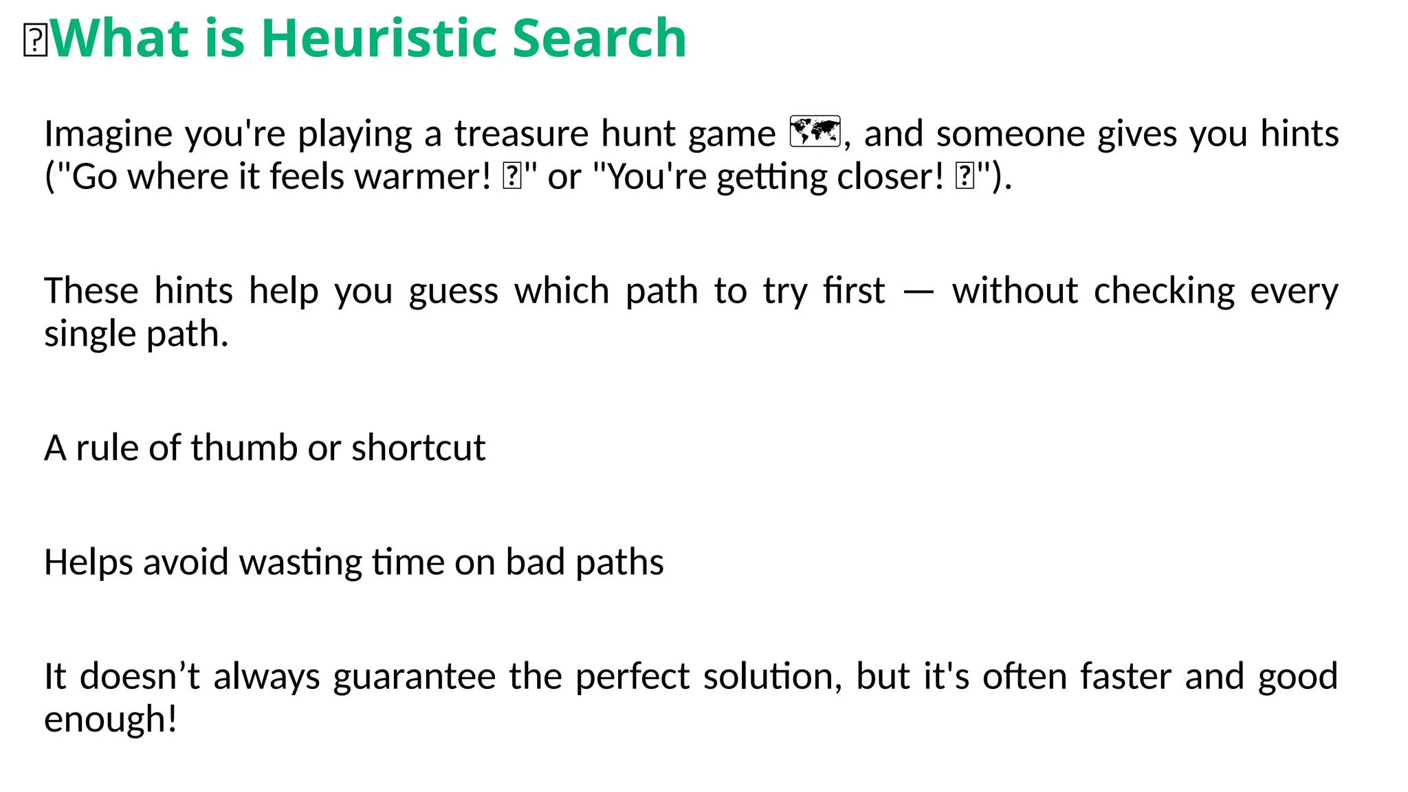 Imagine you're playing a treasure hunt game , and someone gives you hints
️ 🗺️
("Go where it feels warmer! 🔥" or "You're getting closer! 🧭").
These hints help you guess which path to try first — without checking every
single path.
A rule of thumb or shortcut
Helps avoid wasting time on bad paths
It doesn’t always guarantee the perfect solution, but it's often faster and good
enough!
🧠What is Heuristic Search
 