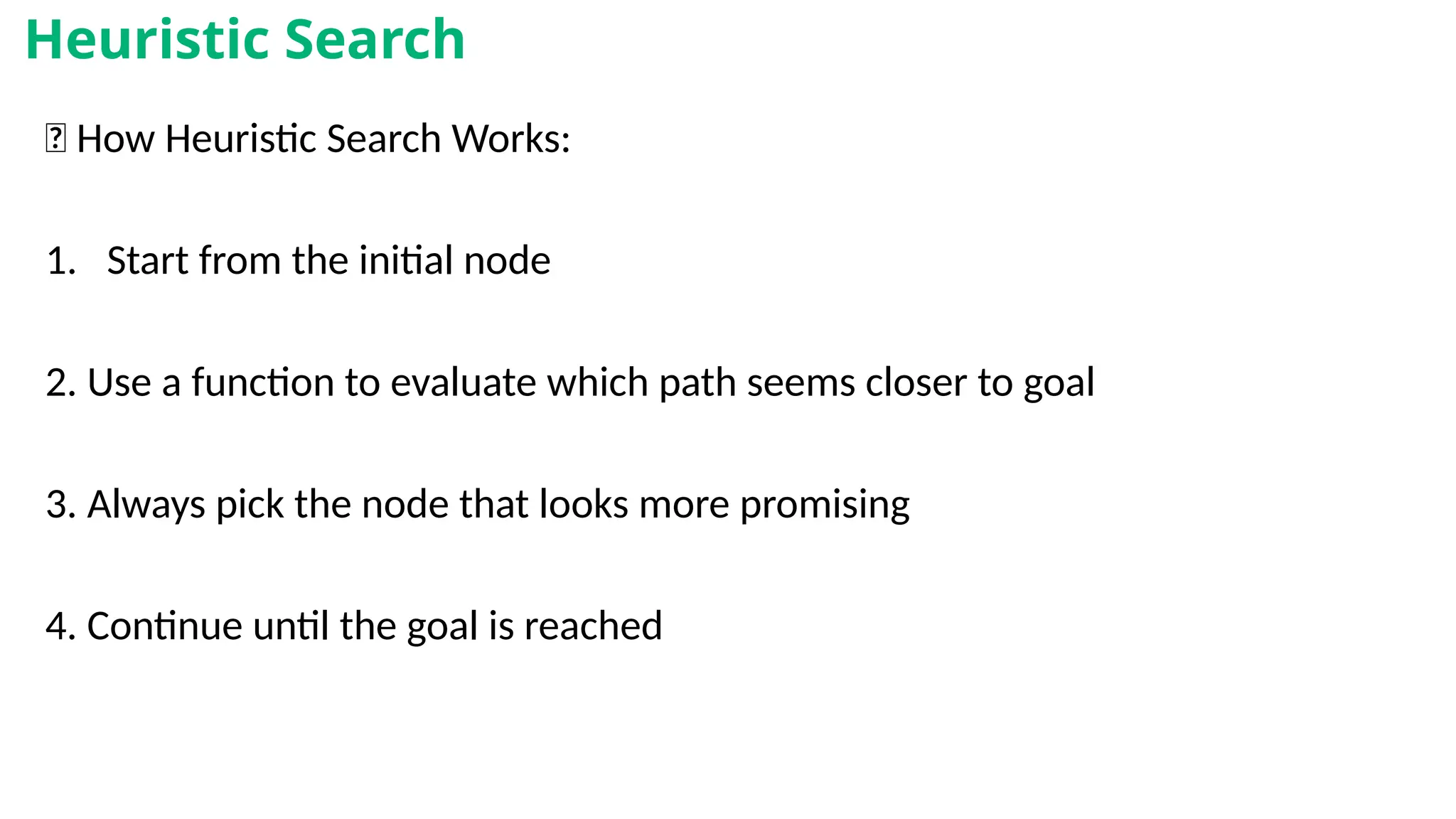🔁 How Heuristic Search Works:
1. Start from the initial node
2. Use a function to evaluate which path seems closer to goal
3. Always pick the node that looks more promising
4. Continue until the goal is reached
Heuristic Search
 