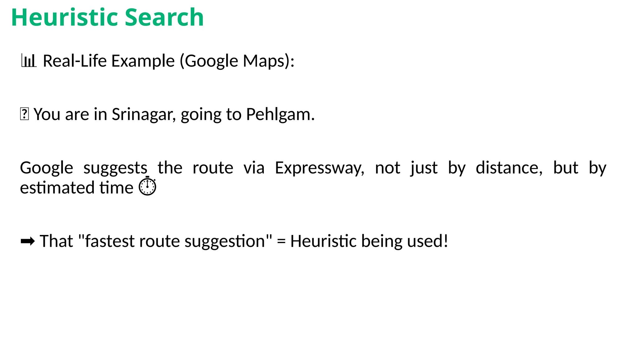 📊 Real-Life Example (Google Maps):
📍 You are in Srinagar, going to Pehlgam.
Google suggests the route via Expressway, not just by distance, but by
estimated time ️
⏱️
➡️That "fastest route suggestion" = Heuristic being used!
Heuristic Search
 