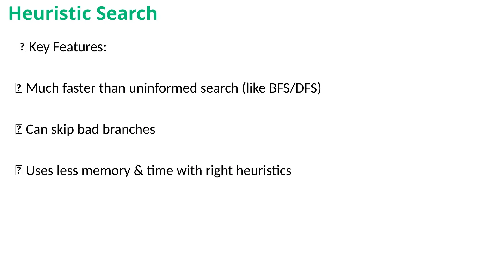 🧾 Key Features:
✅ Much faster than uninformed search (like BFS/DFS)
✅ Can skip bad branches
✅ Uses less memory & time with right heuristics
Heuristic Search
 