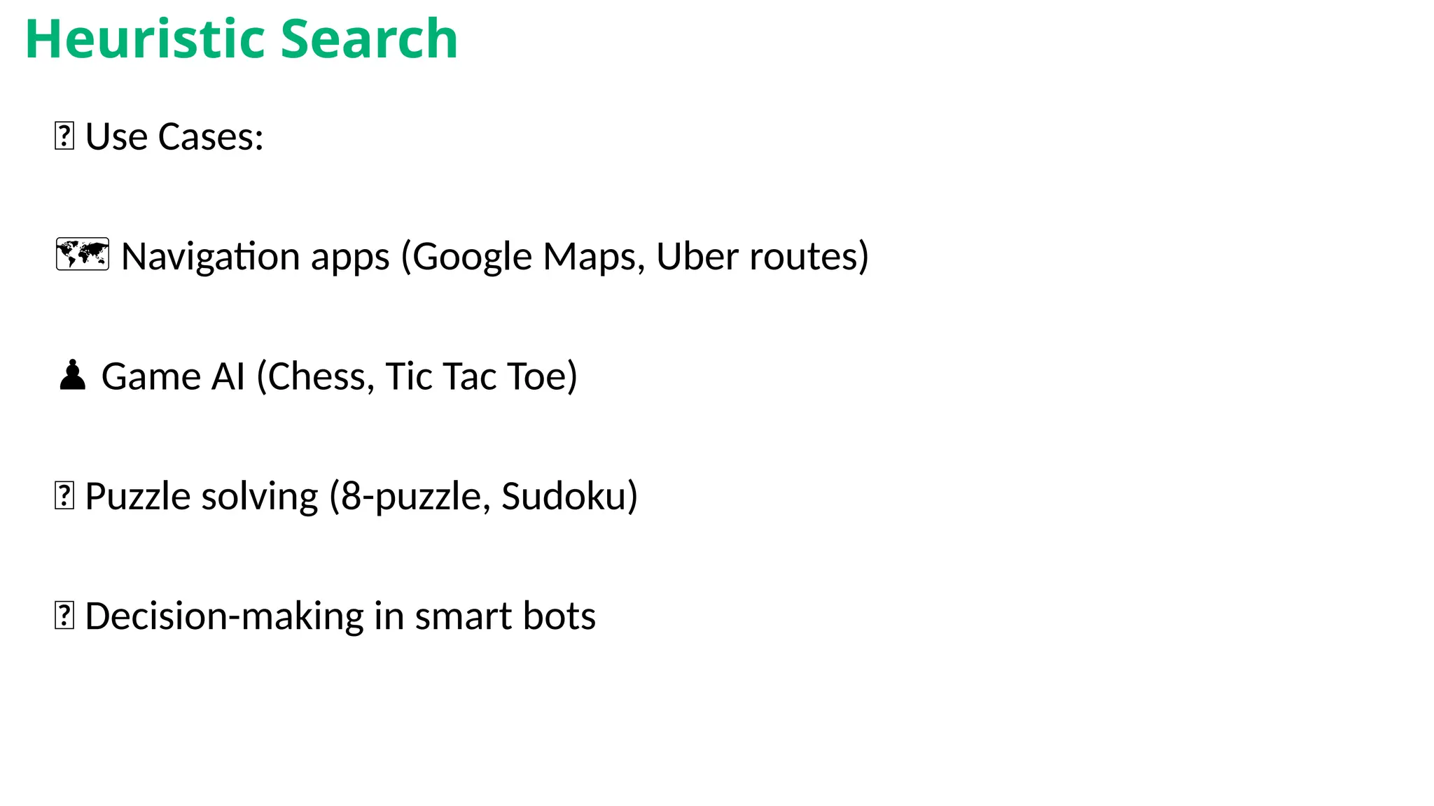 🎯 Use Cases:
🗺️Navigation apps (Google Maps, Uber routes)
♟️Game AI (Chess, Tic Tac Toe)
🧩 Puzzle solving (8-puzzle, Sudoku)
🧠 Decision-making in smart bots
Heuristic Search
 