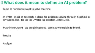Same as human we want to solve machine.
In 1960 , most of research is done for problem solving through Machine or
say Agent ,like , Tic tac toe , Water jug problem , chess , etc.
Machine or Agent , we are giving rules , same as we explain to friend.
Precise
Analyze
🧠 What does it mean to define an AI problem?
 