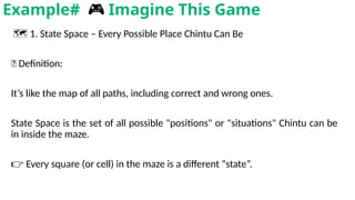 🗺️1. State Space – Every Possible Place Chintu Can Be
📌 Definition:
It’s like the map of all paths, including correct and wrong ones.
State Space is the set of all possible "positions" or "situations" Chintu can be
in inside the maze.
👉 Every square (or cell) in the maze is a different “state”.
Example# 🎮 Imagine This Game
 