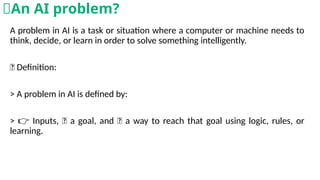 A problem in AI is a task or situation where a computer or machine needs to
think, decide, or learn in order to solve something intelligently.
💡 Definition:
> A problem in AI is defined by:
> Inputs, 🎯 a goal, and 🧠 a way to reach that goal using logic, rules, or
👉
learning.
🧠An AI problem?
 