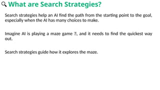 Search strategies help an AI find the path from the starting point to the goal,
especially when the AI has many choices to make.
Imagine AI is playing a maze game 🧩, and it needs to find the quickest way
out.
Search strategies guide how it explores the maze.
🔍 What are Search Strategies?
 