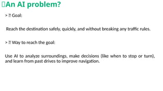> 🎯 Goal:
Reach the destination safely, quickly, and without breaking any traffic rules.
> 🧠 Way to reach the goal:
Use AI to analyze surroundings, make decisions (like when to stop or turn),
and learn from past drives to improve navigation.
🧠An AI problem?
 