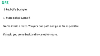 🎯 Real-Life Example:
1. Maze Solver Game 🧩
You're inside a maze. You pick one path and go as far as possible.
If stuck, you come back and try another route.
DFS
 