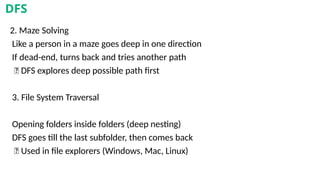 2. Maze Solving
Like a person in a maze goes deep in one direction
If dead-end, turns back and tries another path
✅ DFS explores deep possible path first
3. File System Traversal
Opening folders inside folders (deep nesting)
DFS goes till the last subfolder, then comes back
✅ Used in file explorers (Windows, Mac, Linux)
DFS
 