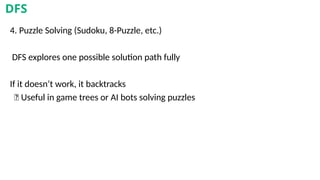 4. Puzzle Solving (Sudoku, 8-Puzzle, etc.)
DFS explores one possible solution path fully
If it doesn’t work, it backtracks
✅ Useful in game trees or AI bots solving puzzles
DFS
 