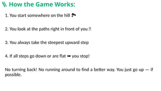1. You start somewhere on the hill
️ 🏞️
2. You look at the paths right in front of you 👀
3. You always take the steepest upward step
4. If all steps go down or are flat you stop!
➡️
No turning back! No running around to find a better way. You just go up — if
possible.
🪜 How the Game Works:
 