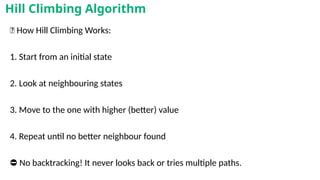 🧠 How Hill Climbing Works:
1. Start from an initial state
2. Look at neighbouring states
3. Move to the one with higher (better) value
4. Repeat until no better neighbour found
⛔ No backtracking! It never looks back or tries multiple paths.
Hill Climbing Algorithm
 