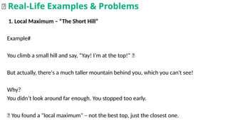 1. Local Maximum – “The Short Hill”
Example#
You climb a small hill and say, “Yay! I’m at the top!” 🥳
But actually, there's a much taller mountain behind you, which you can't see!
Why?
You didn’t look around far enough. You stopped too early.
📌 You found a "local maximum" – not the best top, just the closest one.
🌟 Real-Life Examples & Problems
 