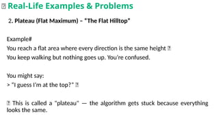 2. Plateau (Flat Maximum) – “The Flat Hilltop”
Example#
You reach a flat area where every direction is the same height 🤷
You keep walking but nothing goes up. You’re confused.
You might say:
> “I guess I’m at the top?” 🤔
📌 This is called a "plateau" — the algorithm gets stuck because everything
looks the same.
🌟 Real-Life Examples & Problems
 