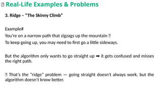 3. Ridge – “The Skinny Climb”
Example#
You’re on a narrow path that zigzags up the mountain 🌄
To keep going up, you may need to first go a little sideways.
But the algorithm only wants to go straight up it gets confused and misses
➡️
the right path.
📌 That’s the “ridge” problem — going straight doesn't always work, but the
algorithm doesn’t know better.
🌟 Real-Life Examples & Problems
 