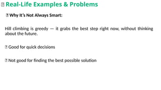🎲 Why It’s Not Always Smart:
Hill climbing is greedy — it grabs the best step right now, without thinking
about the future.
✅ Good for quick decisions
❌ Not good for finding the best possible solution
🌟 Real-Life Examples & Problems
 