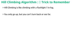 > Hill Climbing is like climbing with a flashlight 🔦 in fog.
> You only go up, but you can’t turn back or see far.
Hill Climbing Algorithm : 🧠 Trick to Remember
 