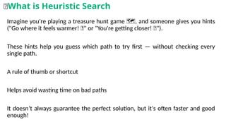 Imagine you're playing a treasure hunt game , and someone gives you hints
️ 🗺️
("Go where it feels warmer! 🔥" or "You're getting closer! 🧭").
These hints help you guess which path to try first — without checking every
single path.
A rule of thumb or shortcut
Helps avoid wasting time on bad paths
It doesn’t always guarantee the perfect solution, but it's often faster and good
enough!
🧠What is Heuristic Search
 