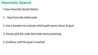 🔁 How Heuristic Search Works:
1. Start from the initial node
2. Use a function to evaluate which path seems closer to goal
3. Always pick the node that looks more promising
4. Continue until the goal is reached
Heuristic Search
 