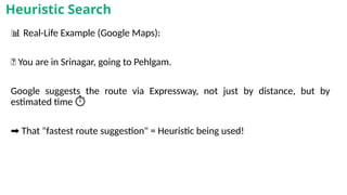 📊 Real-Life Example (Google Maps):
📍 You are in Srinagar, going to Pehlgam.
Google suggests the route via Expressway, not just by distance, but by
estimated time ️
⏱️
➡️That "fastest route suggestion" = Heuristic being used!
Heuristic Search
 
