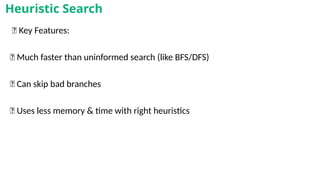 🧾 Key Features:
✅ Much faster than uninformed search (like BFS/DFS)
✅ Can skip bad branches
✅ Uses less memory & time with right heuristics
Heuristic Search
 