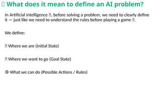In Artificial Intelligence 🤖, before solving a problem, we need to clearly define
it — just like we need to understand the rules before playing a game 🎲.
We define:
📍 Where we are (Initial State)
🎯 Where we want to go (Goal State)
⚙️What we can do (Possible Actions / Rules)
🧠 What does it mean to define an AI problem?
 