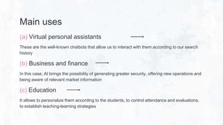 Main uses
(a) Virtual personal assistants
These are the well-known chatbots that allow us to interact with them according to our search
history
(b) Business and finance
In this case, AI brings the possibility of generating greater security, offering new operations and
being aware of relevant market information
(c) Education
It allows to personalize them according to the students, to control attendance and evaluations,
to establish teaching-learning strategies
 