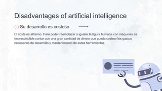 Disadvantages of artificial intelligence
(-) Su desarrollo es costoso
El coste es altísimo. Para poder reemplazar o igualar la figura humana con máquinas es
imprescindible contar con una gran cantidad de dinero que pueda costear los gastos
necesarios de desarrollo y mantenimiento de estas herramientas
 