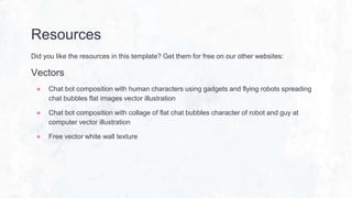 Resources
Did you like the resources in this template? Get them for free on our other websites:
Vectors
● Chat bot composition with human characters using gadgets and flying robots spreading
chat bubbles flat images vector illustration
● Chat bot composition with collage of flat chat bubbles character of robot and guy at
computer vector illustration
● Free vector white wall texture
 