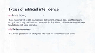 Types of artificial intelligence
(c) Mind theory
These machines will be able to understand that human beings are made up of feelings and
thoughts that modify their interaction with the world. The behavior of these machines will have
to collaborate with social interaction
(d) Self-awareness
The ultimate goal of artificial intelligence is to create machines that are self-aware
 