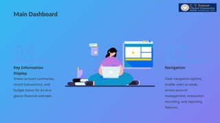 Main Dashboard
Navigation
Clear navigation options
enable users to easily
access account
management, transaction
recording, and reporting
features.
02
Key Information
Display
Shows account summaries,
recent transactions, and
budget status for an at-a-
glance financial overview.
01
 