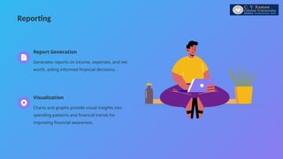 Reporting
Report Generation
Generates reports on income, expenses, and net
worth, aiding informed financial decisions.
Visualization
Charts and graphs provide visual insights into
spending patterns and financial trends for
improving financial awareness.
 