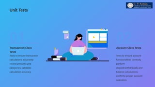 Unit Tests
Account Class Tests
Tests to ensure account
functionalities correctly
perform
deposit/withdrawals and
balance calculations;
confirms proper account
operation.
02
Transaction Class
Tests
Tests to ensure transaction
calculations accurately
record amounts and
categories; validates
calculation accuracy.
01
 