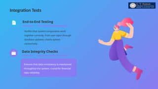 Integration Tests
Ensures that data consistency is maintained
throughout the system; crucial for financial
data reliability.
Verifies that system components work
together correctly, from user input through
database updates; checks system
connectivity.
End-to-End Testing
Data Integrity Checks
 