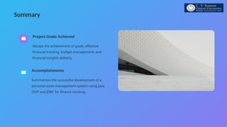 Summary
Summarizes the successful development of a
personal asset management system using Java
OOP and JDBC for finance tracking.
Accomplishments
Recaps the achievement of goals, effective
financial tracking, budget management, and
financial insights delivery.
Project Goals Achieved
 