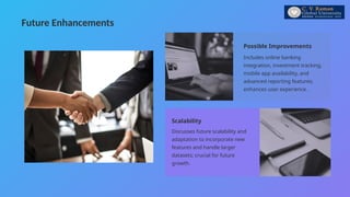 Future Enhancements
Possible Improvements
Scalability
Includes online banking
integration, investment tracking,
mobile app availability, and
advanced reporting features;
enhances user experience.
Discusses future scalability and
adaptation to incorporate new
features and handle larger
datasets; crucial for future
growth.
 