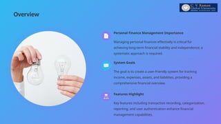 Overview
Managing personal finances effectively is critical for
achieving long-term financial stability and independence; a
systematic approach is required.
Personal Finance Management Importance
Key features including transaction recording, categorization,
reporting, and user authentication enhance financial
management capabilities.
Features Highlight
The goal is to create a user-friendly system for tracking
income, expenses, assets, and liabilities, providing a
comprehensive financial overview.
System Goals
 