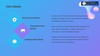 Core Classes
Account class includes attributes like account ID, type
(checking, savings), balance, and methods for deposit,
withdrawal, and balance inquiry.
Account Class Details
Transaction class includes attributes like transaction ID,
date, amount, description, category, and account
association; crucial for detailed tracking.
Transaction Class
Details
Category class includes attributes such as category ID,
name (food, rent), and budget limits; enables effective
expense tracking and budgeting.
Category Class Details
 