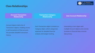 Class Relationships
Account objects hold a list of
Transaction objects, enabling access
to all transactions of that account;
this provides detailed transaction
history.
Account-Transaction
Relationship
Each Transaction object is linked to a
Category object, which categorizes
expenses for detailed financial
analysis and budget tracking.
Transaction-Category
Relationship
Associating a User object with
multiple Account objects and controls
accesses to financial data; ensures
data privacy.
User-Account Relationship
 