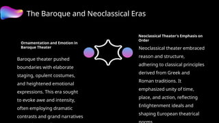 The Baroque and Neoclassical Eras
Ornamentation and Emotion in
Baroque Theater
Baroque theater pushed
boundaries with elaborate
staging, opulent costumes,
and heightened emotional
expressions. This era sought
to evoke awe and intensity,
often employing dramatic
contrasts and grand narratives
Neoclassical Theater's Emphasis on
Order
Neoclassical theater embraced
reason and structure,
adhering to classical principles
derived from Greek and
Roman traditions. It
emphasized unity of time,
place, and action, reflecting
Enlightenment ideals and
shaping European theatrical
 