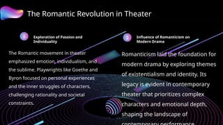 The Romantic Revolution in Theater
Exploration of Passion and
Individuality
The Romantic movement in theater
emphasized emotion, individualism, and
the sublime. Playwrights like Goethe and
Byron focused on personal experiences
and the inner struggles of characters,
challenging rationality and societal
constraints.
Influence of Romanticism on
Modern Drama
Romanticism laid the foundation for
modern drama by exploring themes
of existentialism and identity. Its
legacy is evident in contemporary
theater that prioritizes complex
characters and emotional depth,
shaping the landscape of
 