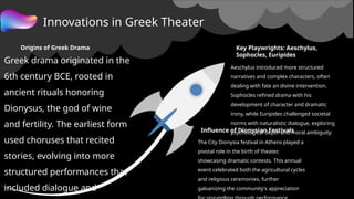Innovations in Greek Theater
Origins of Greek Drama
Greek drama originated in the
6th century BCE, rooted in
ancient rituals honoring
Dionysus, the god of wine
and fertility. The earliest form
used choruses that recited
stories, evolving into more
structured performances that
included dialogue and
Key Playwrights: Aeschylus,
Sophocles, Euripides
Aeschylus introduced more structured
narratives and complex characters, often
dealing with fate an divine intervention.
Sophocles refined drama with his
development of character and dramatic
irony, while Euripides challenged societal
norms with naturalistic dialogue, exploring
psychological depth and moral ambiguity.
Influence of Dionysian Festivals
The City Dionysia festival in Athens played a
pivotal role in the birth of theater,
showcasing dramatic contests. This annual
event celebrated both the agricultural cycles
and religious ceremonies, further
galvanizing the community's appreciation
 