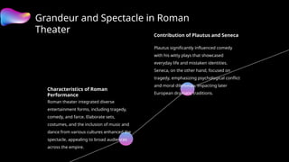 Grandeur and Spectacle in Roman
Theater
Characteristics of Roman
Performance
Roman theater integrated diverse
entertainment forms, including tragedy,
comedy, and farce. Elaborate sets,
costumes, and the inclusion of music and
dance from various cultures enhanced the
spectacle, appealing to broad audiences
across the empire.
Contribution of Plautus and Seneca
Plautus significantly influenced comedy
with his witty plays that showcased
everyday life and mistaken identities.
Seneca, on the other hand, focused on
tragedy, emphasizing psychological conflict
and moral dilemmas, impacting later
European dramatic traditions.
 