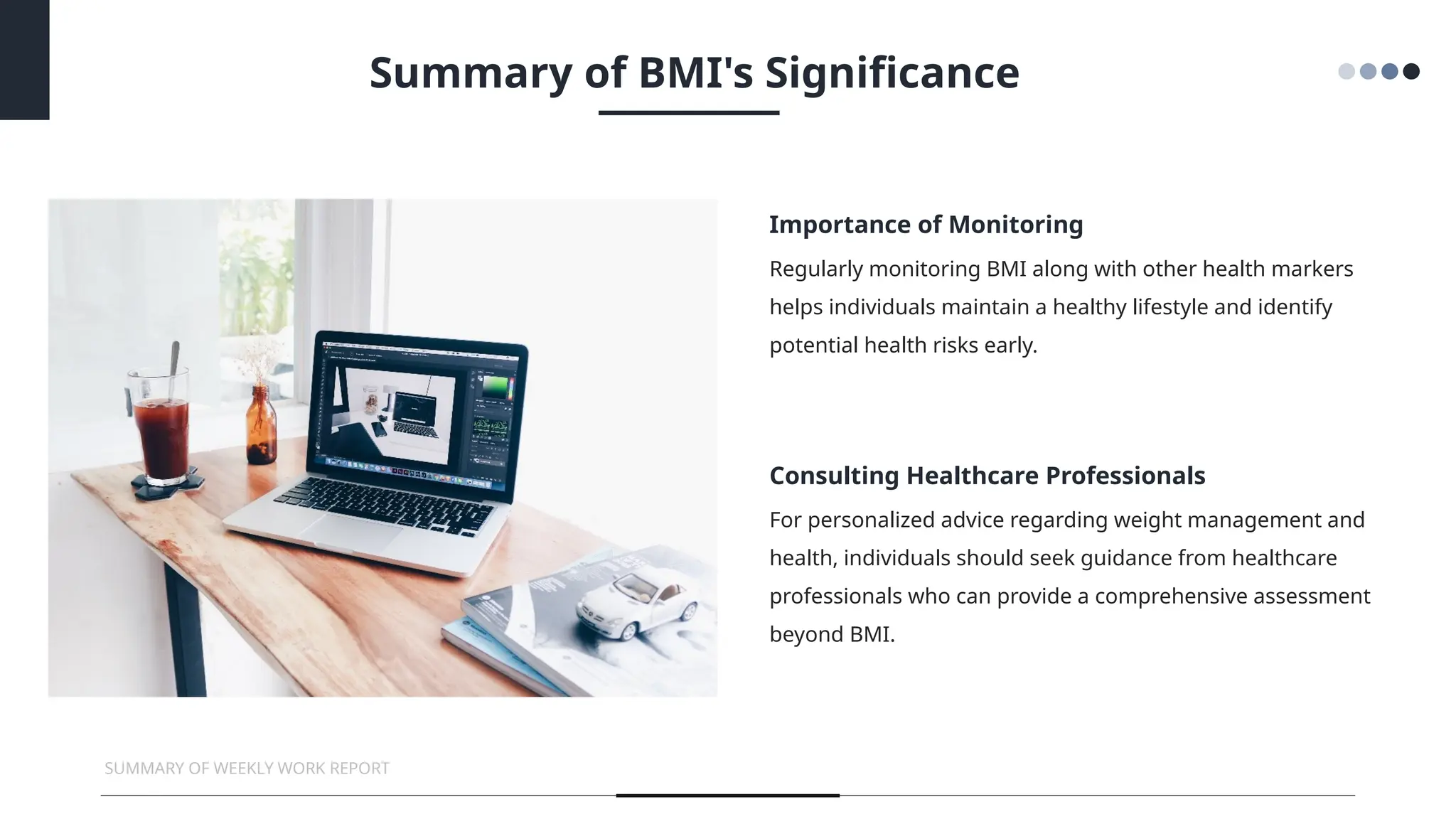Regularly monitoring BMI along with other health markers
helps individuals maintain a healthy lifestyle and identify
potential health risks early.
For personalized advice regarding weight management and
health, individuals should seek guidance from healthcare
professionals who can provide a comprehensive assessment
beyond BMI.
Importance of Monitoring
Consulting Healthcare Professionals
SUMMARY OF WEEKLY WORK REPORT
Summary of BMI's Significance
 
