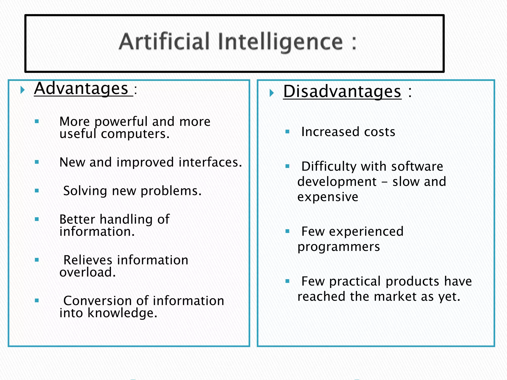  Advantages :
 More powerful and more
useful computers.
 New and improved interfaces.
 Solving new problems.
 Better handling of
information.
 Relieves information
overload.
 Conversion of information
into knowledge.
 Disadvantages :
 Increased costs
 Difficulty with software
development - slow and
expensive
 Few experienced
programmers
 Few practical products have
reached the market as yet.
 