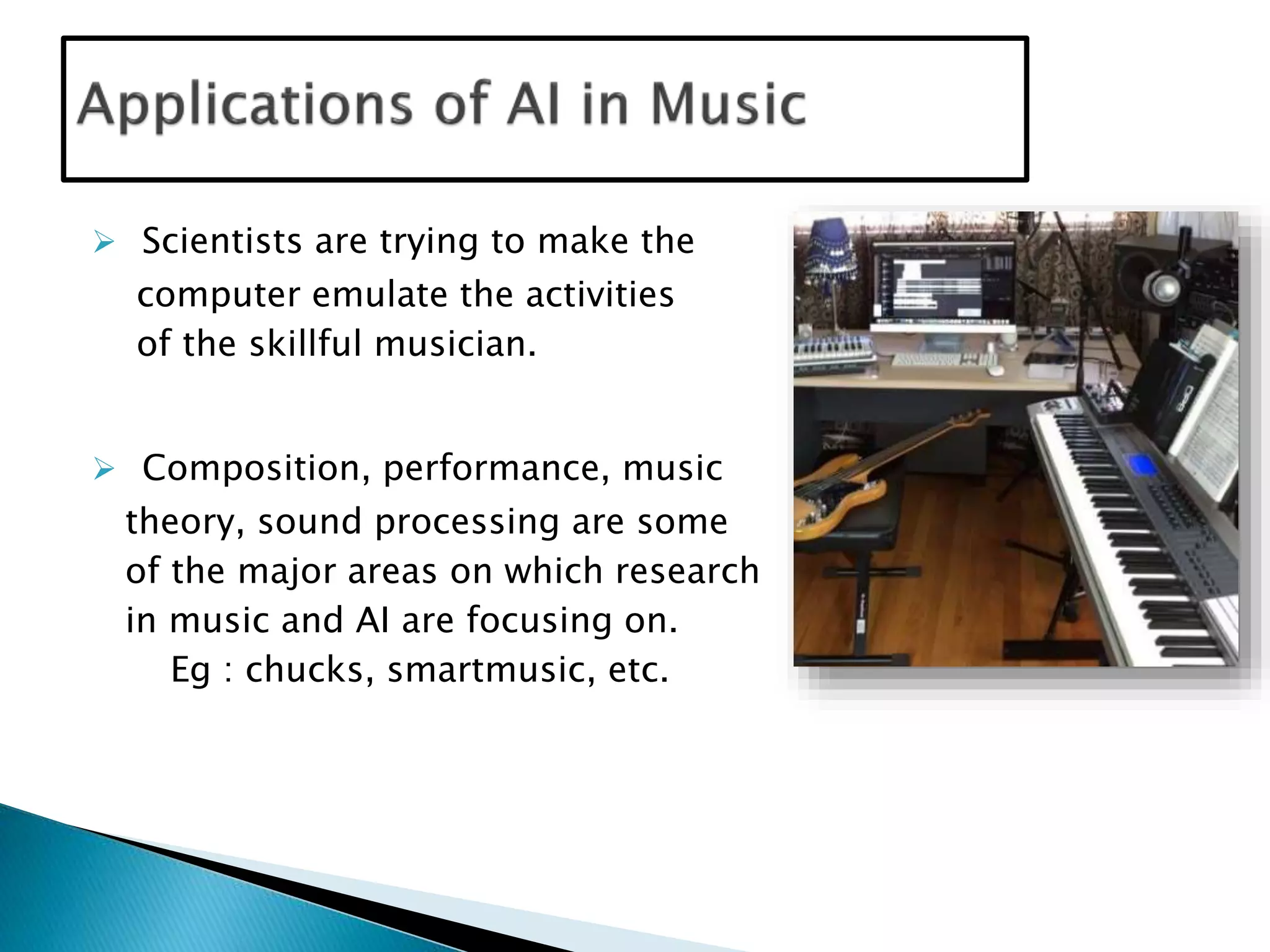  Scientists are trying to make the
computer emulate the activities
of the skillful musician.
 Composition, performance, music
theory, sound processing are some
of the major areas on which research
in music and AI are focusing on.
Eg : chucks, smartmusic, etc.
 