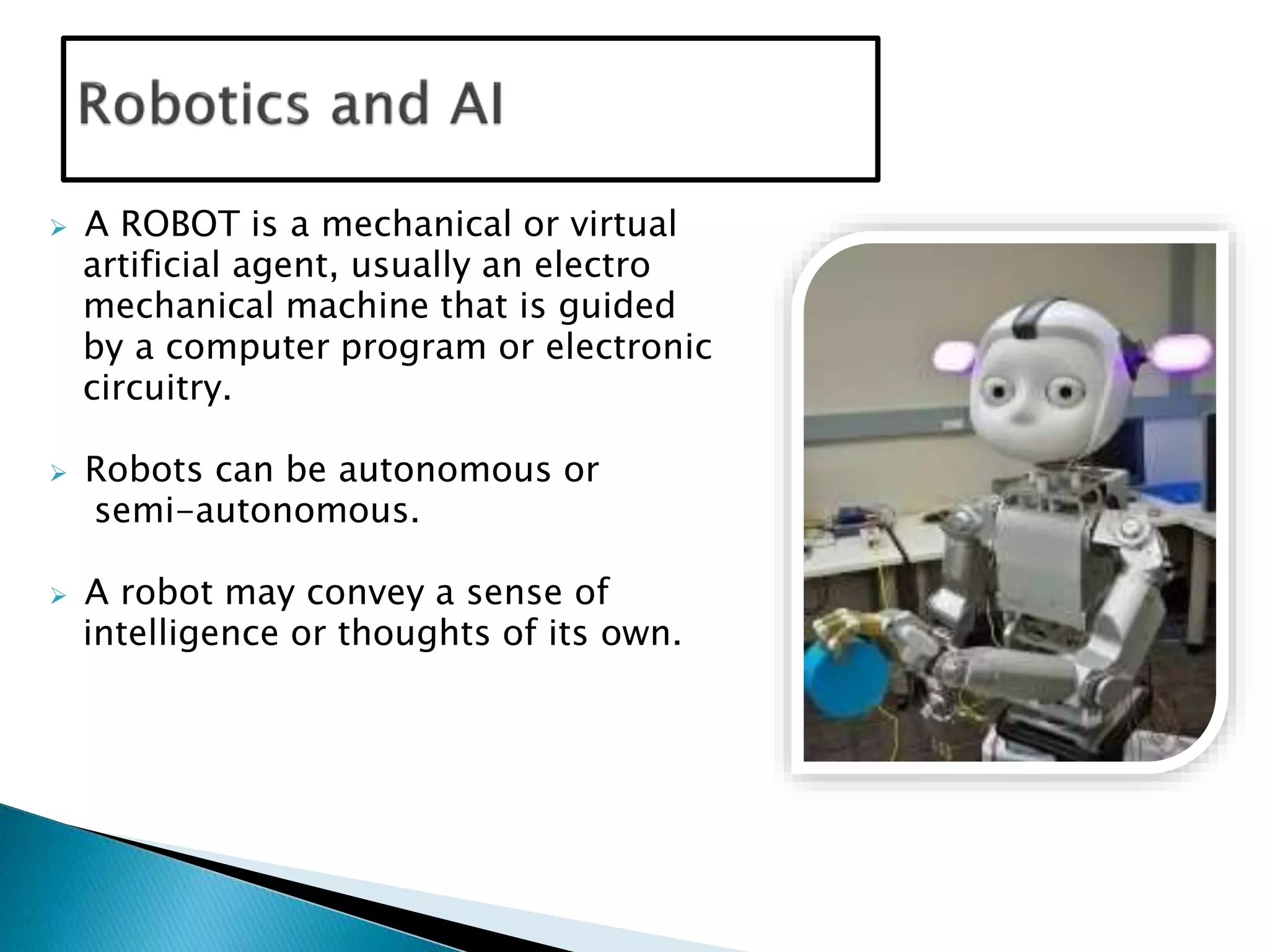  A ROBOT is a mechanical or virtual
artificial agent, usually an electro
mechanical machine that is guided
by a computer program or electronic
circuitry.
 Robots can be autonomous or
semi-autonomous.
 A robot may convey a sense of
intelligence or thoughts of its own.
 